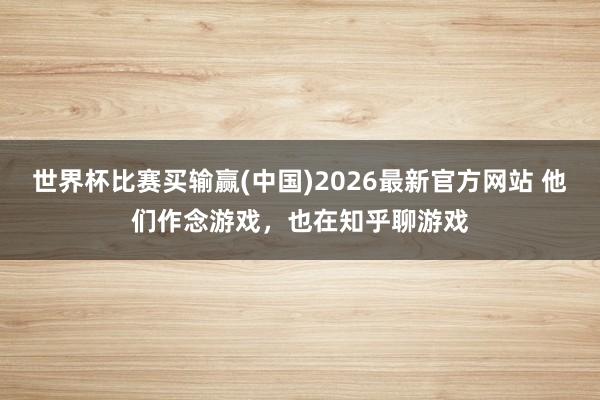 世界杯比赛买输赢(中国)2026最新官方网站 他们作念游戏，也在知乎聊游戏