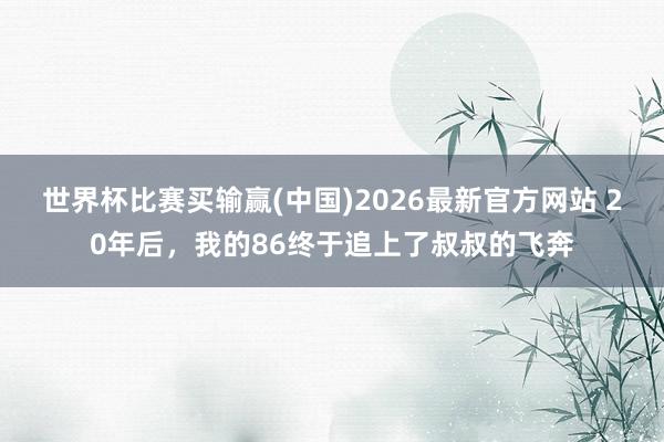 世界杯比赛买输赢(中国)2026最新官方网站 20年后，我的86终于追上了叔叔的飞奔