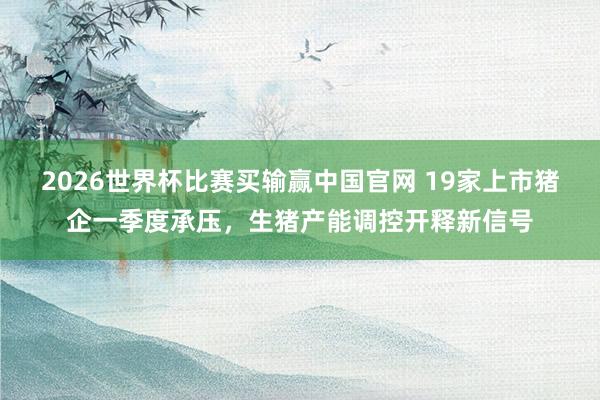 2026世界杯比赛买输赢中国官网 19家上市猪企一季度承压，生猪产能调控开释新信号
