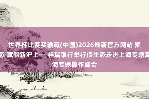 世界杯比赛买输赢(中国)2026最新官方网站 聚力债生态 赋能新沪上——祥瑞银行举行债生态走进上海专题算作峰会