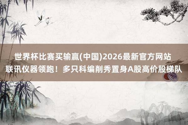 世界杯比赛买输赢(中国)2026最新官方网站 联讯仪器领跑！多只科编削秀置身A股高价股梯队