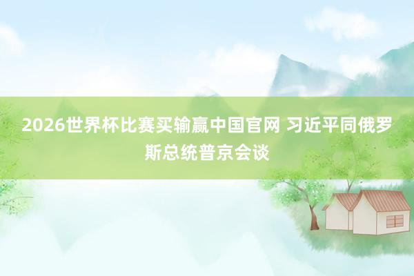 2026世界杯比赛买输赢中国官网 习近平同俄罗斯总统普京会谈