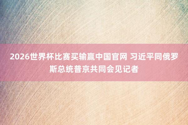 2026世界杯比赛买输赢中国官网 习近平同俄罗斯总统普京共同会见记者