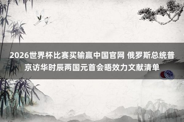 2026世界杯比赛买输赢中国官网 俄罗斯总统普京访华时辰两国元首会晤效力文献清单