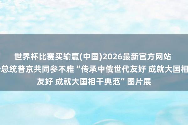 世界杯比赛买输赢(中国)2026最新官方网站 习近平同俄罗斯总统普京共同参不雅“传承中俄世代友好 成就大国相干典范”图片展