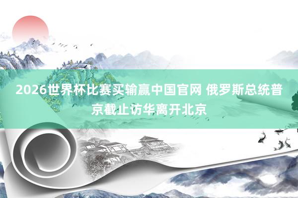 2026世界杯比赛买输赢中国官网 俄罗斯总统普京截止访华离开北京