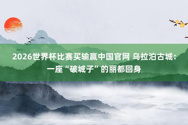 2026世界杯比赛买输赢中国官网 乌拉泊古城：一座“破城子”的丽都回身