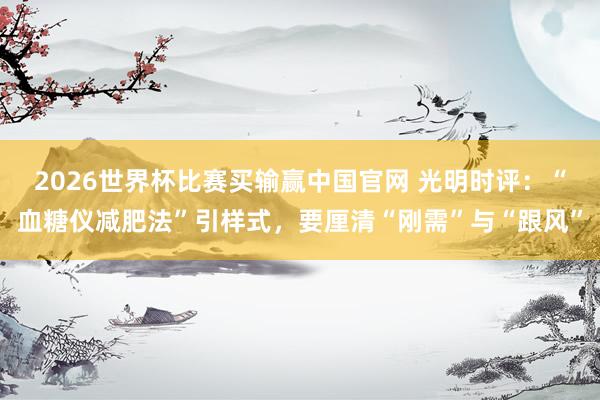 2026世界杯比赛买输赢中国官网 光明时评：“血糖仪减肥法”引样式，要厘清“刚需”与“跟风”