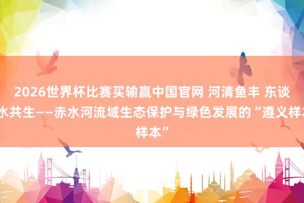 2026世界杯比赛买输赢中国官网 河清鱼丰 东谈主水共生——赤水河流域生态保护与绿色发展的“遵义样本”