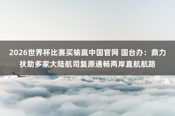 2026世界杯比赛买输赢中国官网 国台办：鼎力扶助多家大陆航司复原通畅两岸直航航路