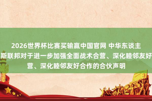 2026世界杯比赛买输赢中国官网 中华东谈主民共和国和俄罗斯联邦对于进一步加强全面战术合营、深化睦邻友好合作的合伙声明