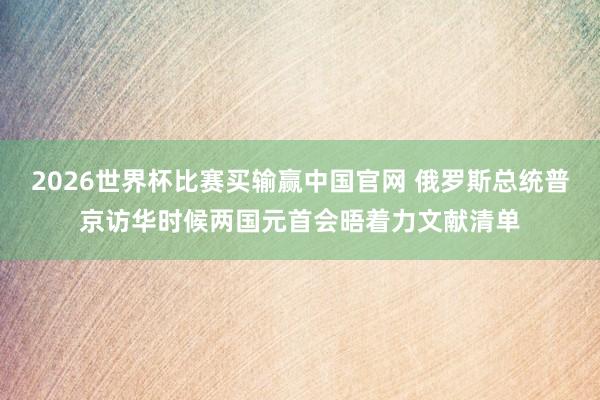 2026世界杯比赛买输赢中国官网 俄罗斯总统普京访华时候两国元首会晤着力文献清单