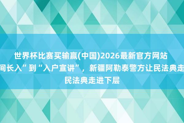 世界杯比赛买输赢(中国)2026最新官方网站 从“田间长入”到“入户宣讲”，新疆阿勒泰警方让民法典走进下层