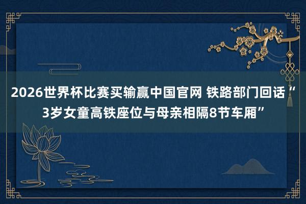 2026世界杯比赛买输赢中国官网 铁路部门回话“3岁女童高铁座位与母亲相隔8节车厢”