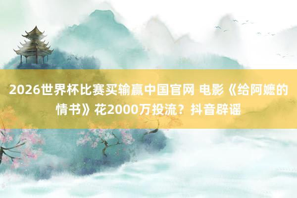 2026世界杯比赛买输赢中国官网 电影《给阿嬷的情书》花2000万投流？抖音辟谣