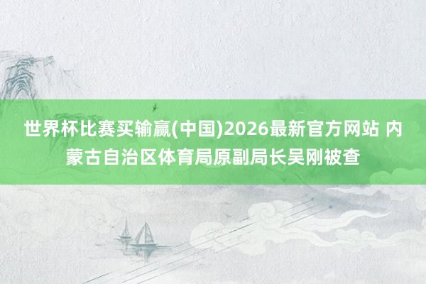 世界杯比赛买输赢(中国)2026最新官方网站 内蒙古自治区体育局原副局长吴刚被查