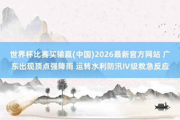 世界杯比赛买输赢(中国)2026最新官方网站 广东出现顶点强降雨 运转水利防汛Ⅳ级救急反应