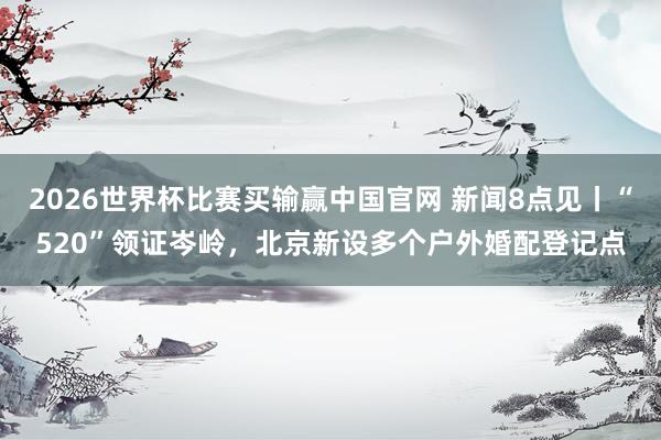 2026世界杯比赛买输赢中国官网 新闻8点见丨“520”领证岑岭，北京新设多个户外婚配登记点