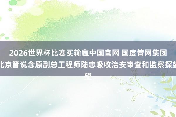 2026世界杯比赛买输赢中国官网 国度管网集团北京管说念原副总工程师陆忠吸收治安审查和监察探望