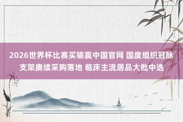 2026世界杯比赛买输赢中国官网 国度组织冠脉支架赓续采购落地 临床主流居品大批中选