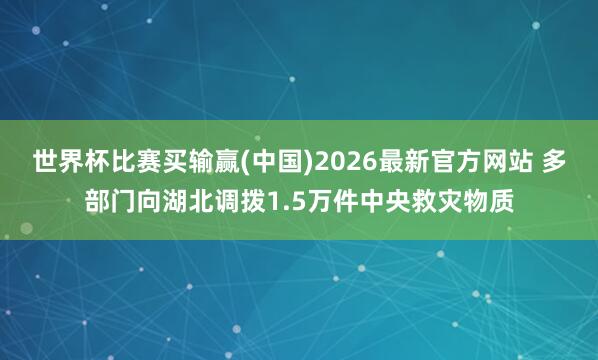 世界杯比赛买输赢(中国)2026最新官方网站 多部门向湖北调拨1.5万件中央救灾物质