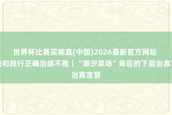 世界杯比赛买输赢(中国)2026最新官方网站 劝诱和践行正确治绩不雅｜“潮汐菜场”背后的下层治寡言慧