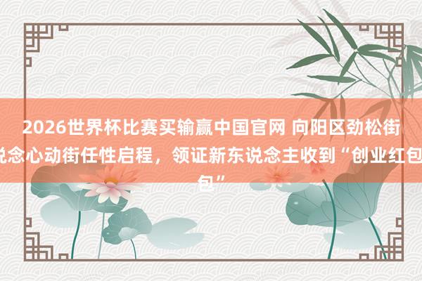 2026世界杯比赛买输赢中国官网 向阳区劲松街说念心动街任性启程，领证新东说念主收到“创业红包”