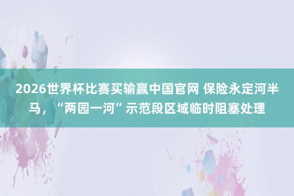 2026世界杯比赛买输赢中国官网 保险永定河半马，“两园一河”示范段区域临时阻塞处理