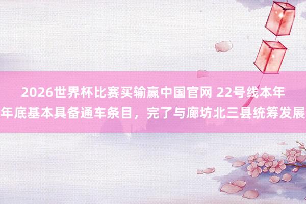 2026世界杯比赛买输赢中国官网 22号线本年年底基本具备通车条目，完了与廊坊北三县统筹发展