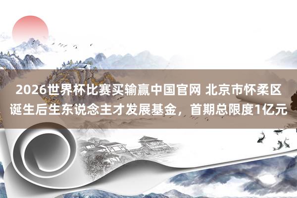 2026世界杯比赛买输赢中国官网 北京市怀柔区诞生后生东说念主才发展基金，首期总限度1亿元
