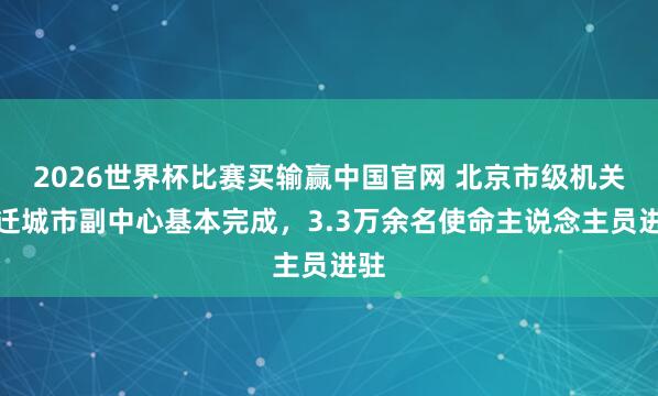 2026世界杯比赛买输赢中国官网 北京市级机关搬迁城市副中心基本完成，3.3万余名使命主说念主员进驻