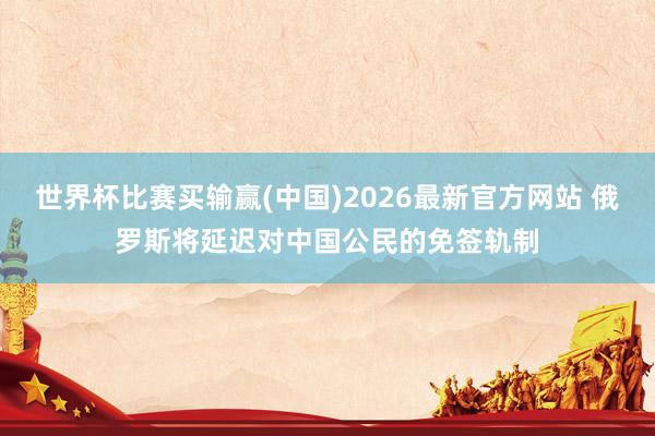 世界杯比赛买输赢(中国)2026最新官方网站 俄罗斯将延迟对中国公民的免签轨制