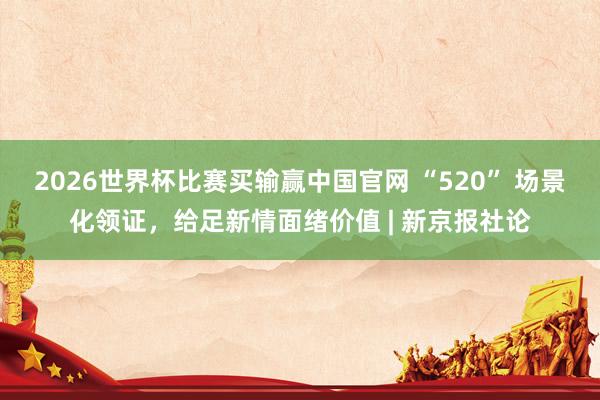 2026世界杯比赛买输赢中国官网 “520” 场景化领证，给足新情面绪价值 | 新京报社论