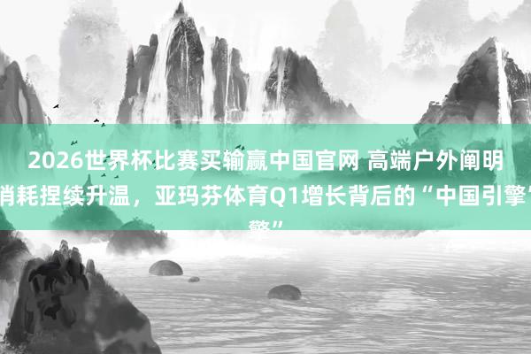 2026世界杯比赛买输赢中国官网 高端户外阐明消耗捏续升温，亚玛芬体育Q1增长背后的“中国引擎”