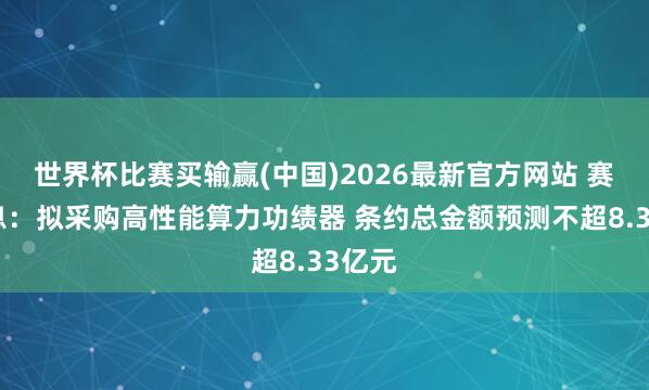 世界杯比赛买输赢(中国)2026最新官方网站 赛意信息：拟采购高性能算力功绩器 条约总金额预测不超8.33亿元