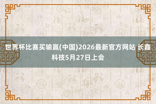 世界杯比赛买输赢(中国)2026最新官方网站 长鑫科技5月27日上会