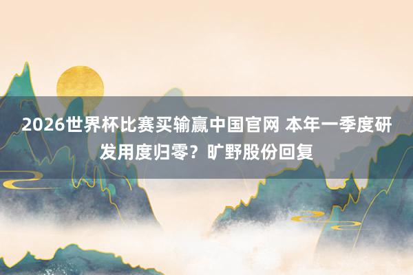 2026世界杯比赛买输赢中国官网 本年一季度研发用度归零？旷野股份回复