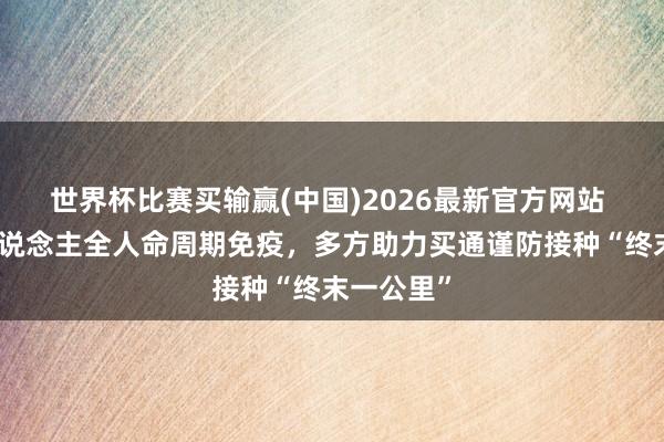 世界杯比赛买输赢(中国)2026最新官方网站 聚焦成东说念主全人命周期免疫，多方助力买通谨防接种“终末一公里”