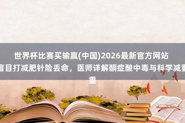 世界杯比赛买输赢(中国)2026最新官方网站 盲目打减肥针险丢命，医师详解酮症酸中毒与科学减重