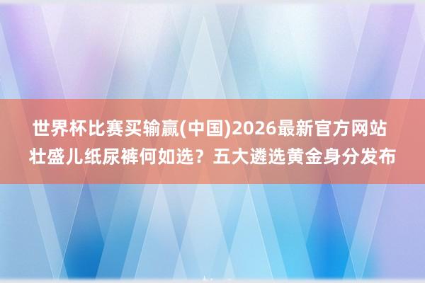世界杯比赛买输赢(中国)2026最新官方网站 壮盛儿纸尿裤何如选？五大遴选黄金身分发布