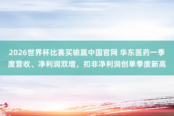 2026世界杯比赛买输赢中国官网 华东医药一季度营收、净利润双增，扣非净利润创单季度新高