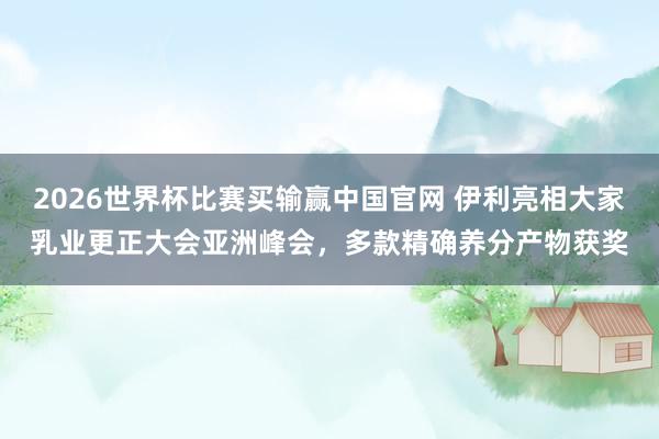 2026世界杯比赛买输赢中国官网 伊利亮相大家乳业更正大会亚洲峰会，多款精确养分产物获奖