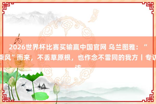 2026世界杯比赛买输赢中国官网 乌兰图雅：“乘风”而来，不丢草原根，也作念不雷同的我方丨专访