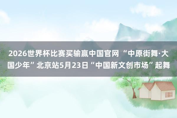 2026世界杯比赛买输赢中国官网 “中原街舞·大国少年”北京站5月23日“中国新文创市场”起舞