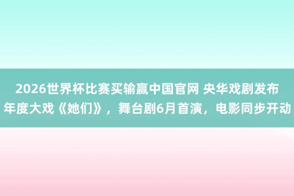 2026世界杯比赛买输赢中国官网 央华戏剧发布年度大戏《她们》，舞台剧6月首演，电影同步开动
