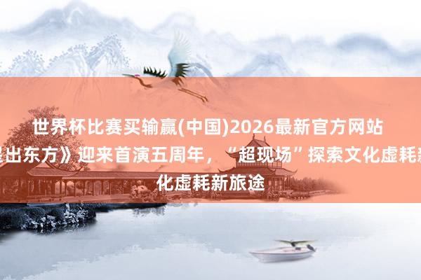 世界杯比赛买输赢(中国)2026最新官方网站 《五星出东方》迎来首演五周年，“超现场”探索文化虚耗新旅途