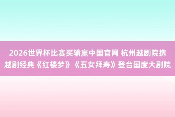 2026世界杯比赛买输赢中国官网 杭州越剧院携越剧经典《红楼梦》《五女拜寿》登台国度大剧院