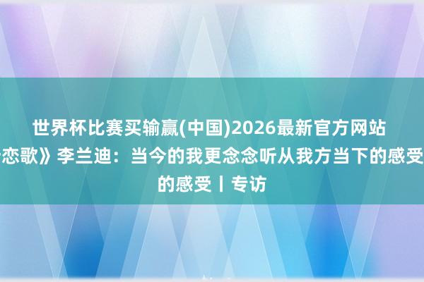 世界杯比赛买输赢(中国)2026最新官方网站 《喀什恋歌》李兰迪：当今的我更念念听从我方当下的感受丨专访