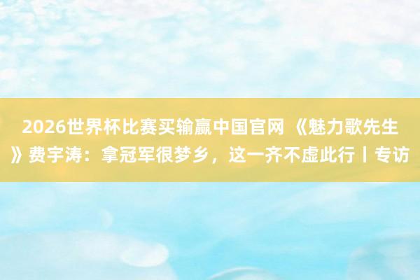 2026世界杯比赛买输赢中国官网 《魅力歌先生》费宇涛：拿冠军很梦乡，这一齐不虚此行丨专访