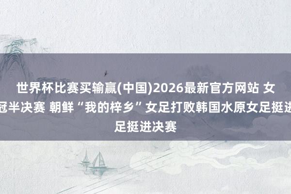 世界杯比赛买输赢(中国)2026最新官方网站 女足亚冠半决赛 朝鲜“我的梓乡”女足打败韩国水原女足挺进决赛